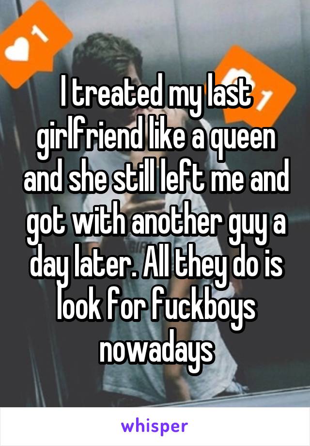 I treated my last girlfriend like a queen and she still left me and got with another guy a day later. All they do is look for fuckboys nowadays