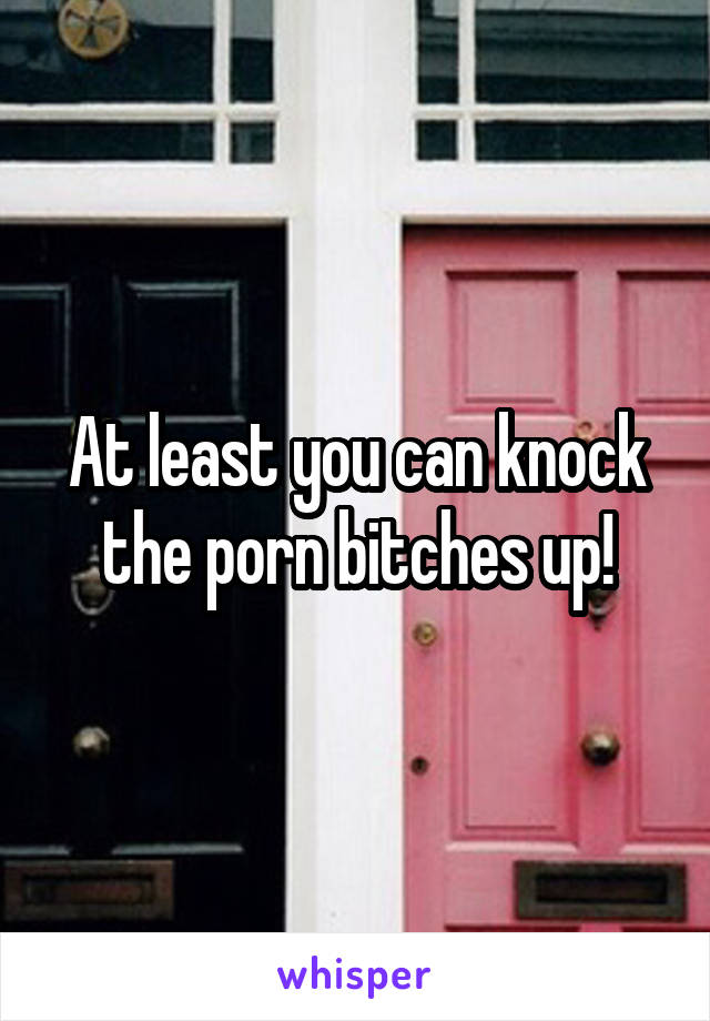 At least you can knock the porn bitches up!