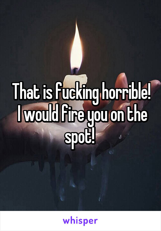 That is fucking horrible!  I would fire you on the spot! 