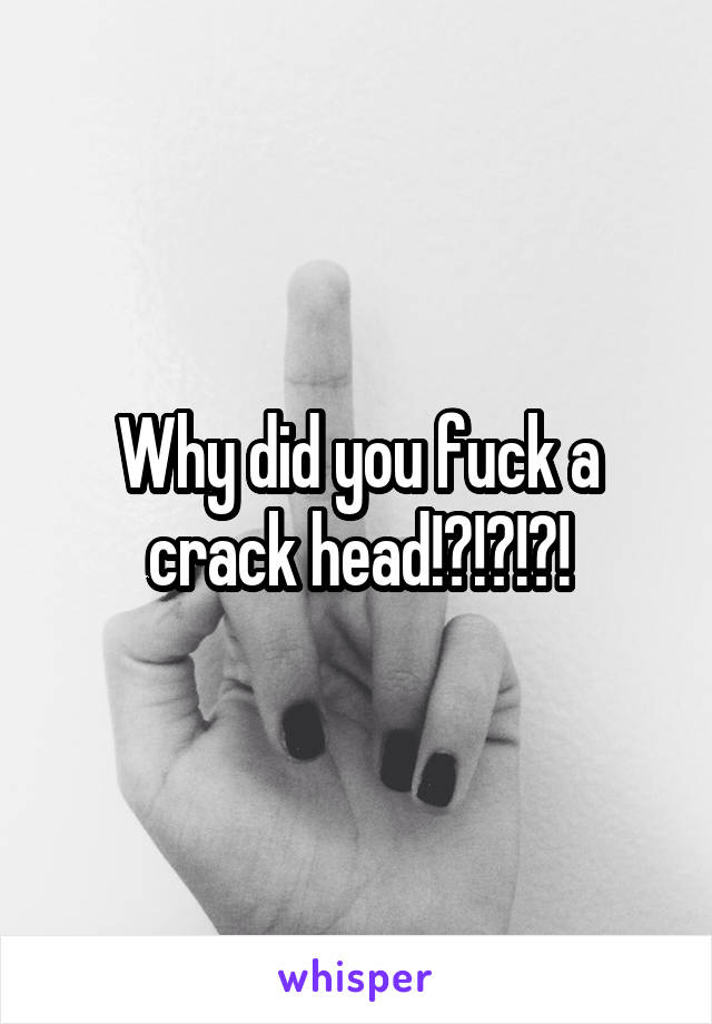 Why did you fuck a crack head!?!?!?!