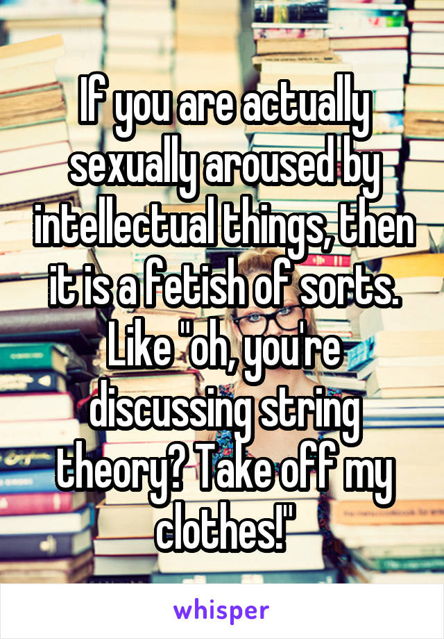 If you are actually sexually aroused by intellectual things, then it is a fetish of sorts. Like "oh, you're discussing string theory? Take off my clothes!"