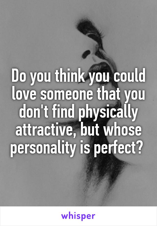 Do you think you could love someone that you don't find physically attractive, but whose personality is perfect? 