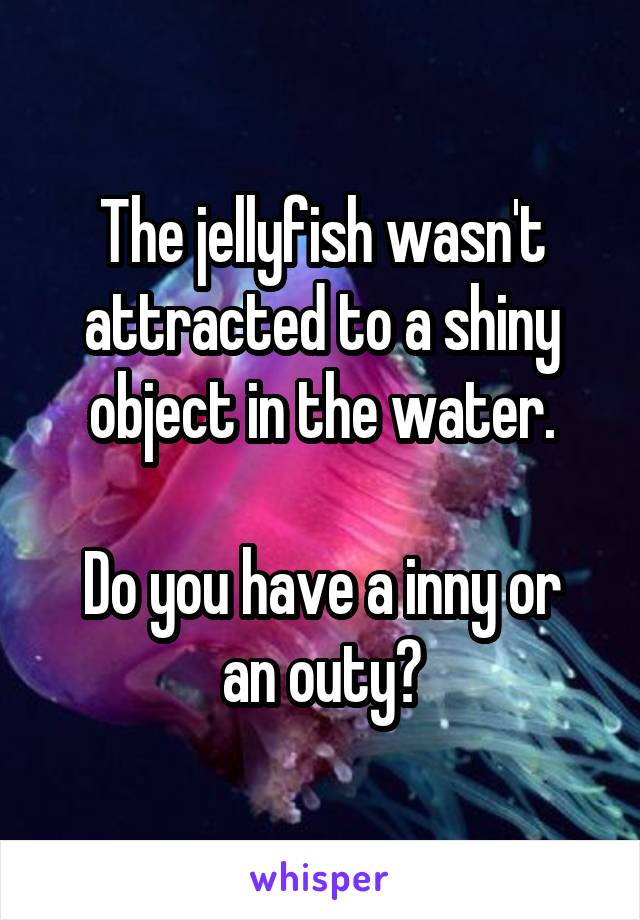 The jellyfish wasn't attracted to a shiny object in the water.

Do you have a inny or an outy?