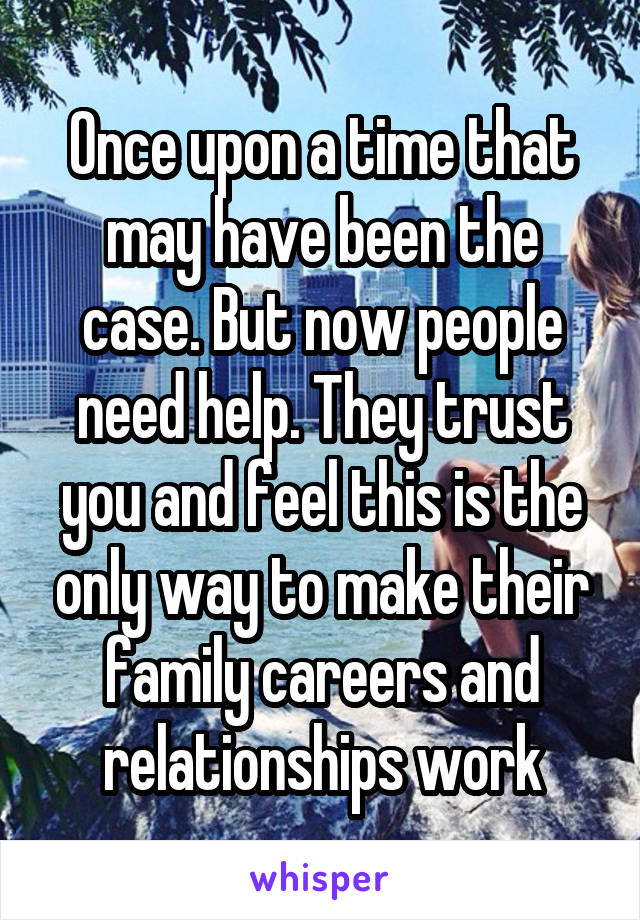 Once upon a time that may have been the case. But now people need help. They trust you and feel this is the only way to make their family careers and relationships work
