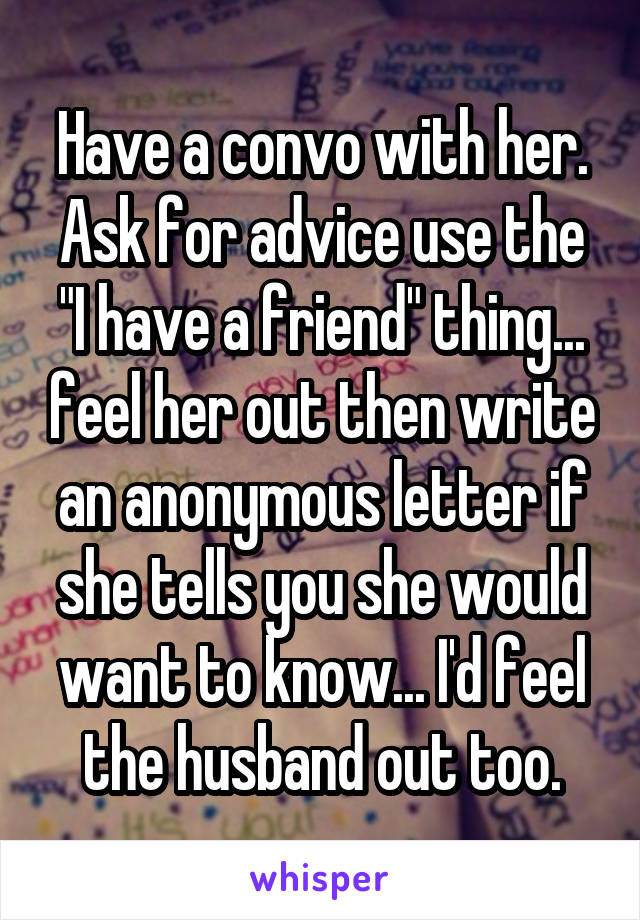 Have a convo with her. Ask for advice use the "I have a friend" thing... feel her out then write an anonymous letter if she tells you she would want to know... I'd feel the husband out too.