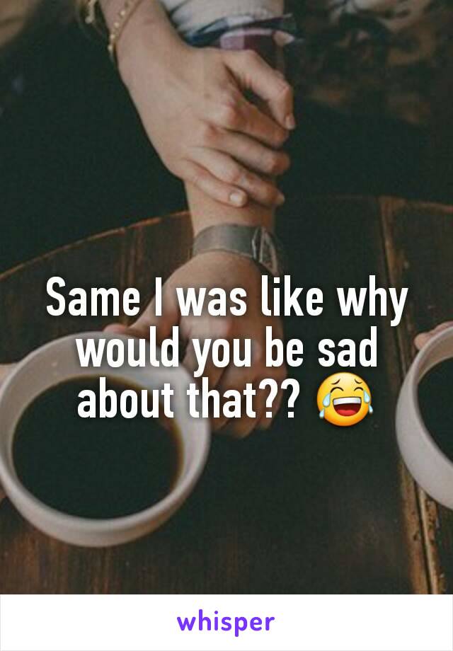 Same I was like why would you be sad about that?? 😂