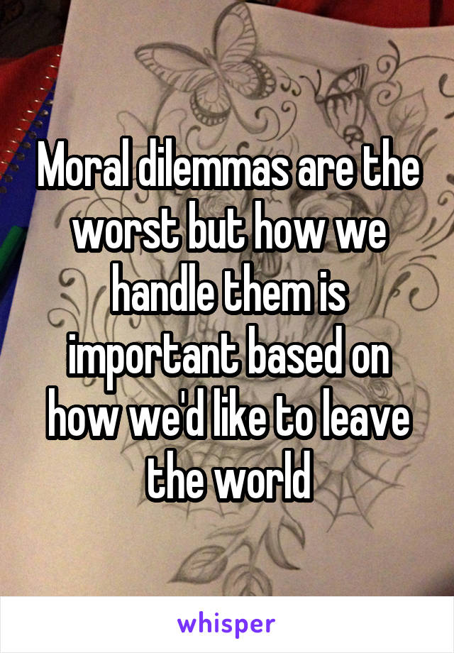 Moral dilemmas are the worst but how we handle them is important based on how we'd like to leave the world