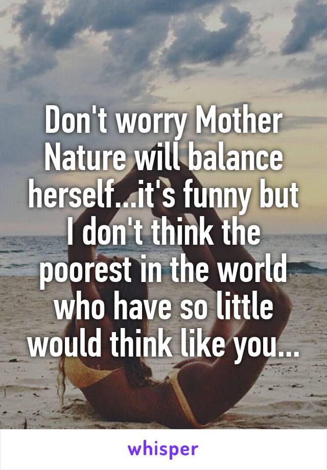 Don't worry Mother Nature will balance herself...it's funny but I don't think the poorest in the world who have so little would think like you...