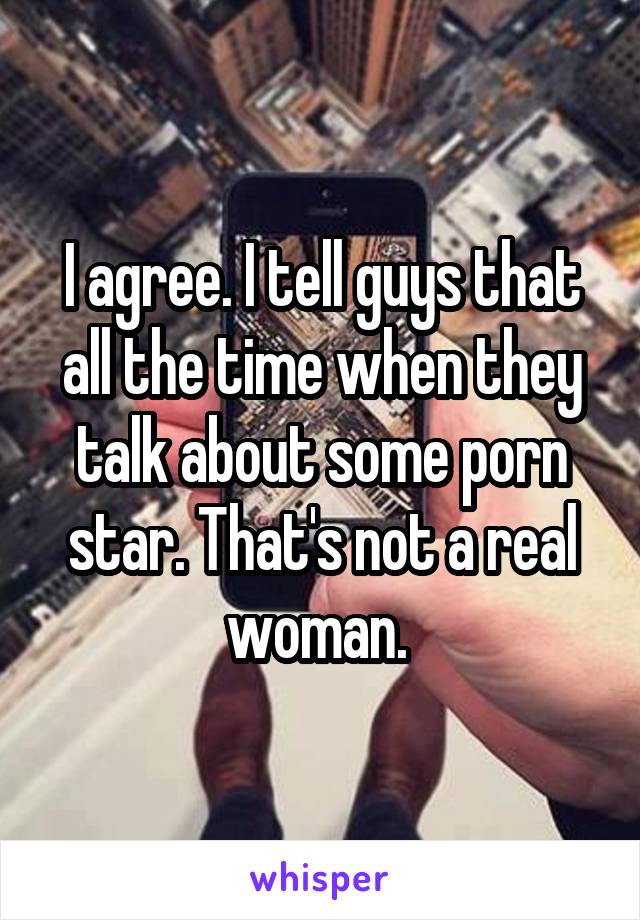 I agree. I tell guys that all the time when they talk about some porn star. That's not a real woman. 