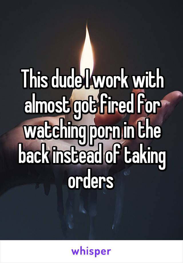 This dude I work with almost got fired for watching porn in the back instead of taking orders 