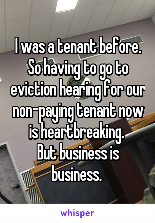 I was a tenant before. So having to go to eviction hearing for our non-paying tenant now is heartbreaking. 
But business is business. 