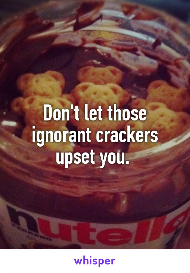 Don't let those ignorant crackers upset you. 