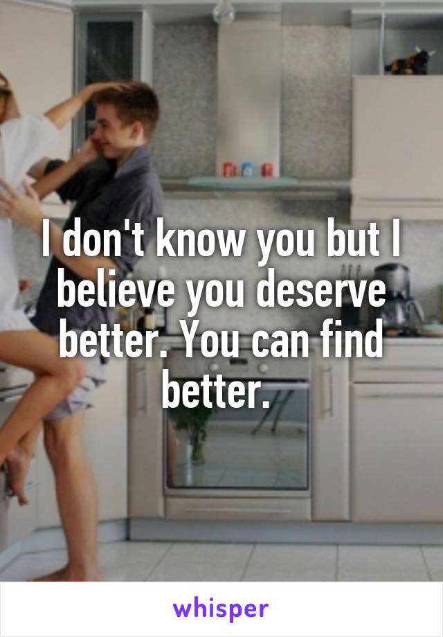 I don't know you but I believe you deserve better. You can find better. 