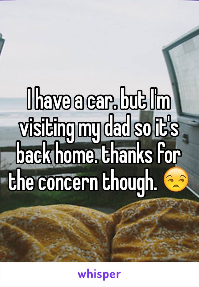 I have a car. but I'm visiting my dad so it's back home. thanks for the concern though. 😒