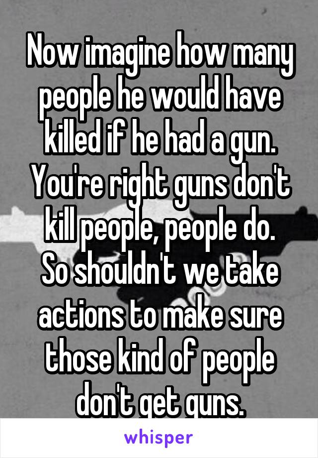 Now imagine how many people he would have killed if he had a gun.
You're right guns don't kill people, people do.
So shouldn't we take actions to make sure those kind of people don't get guns.