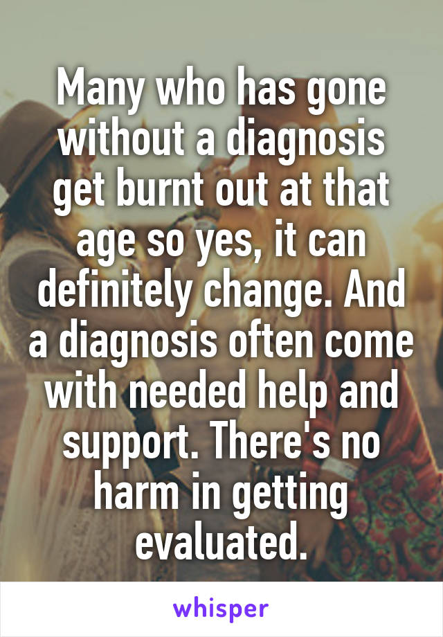 Many who has gone without a diagnosis get burnt out at that age so yes, it can definitely change. And a diagnosis often come with needed help and support. There's no harm in getting evaluated.