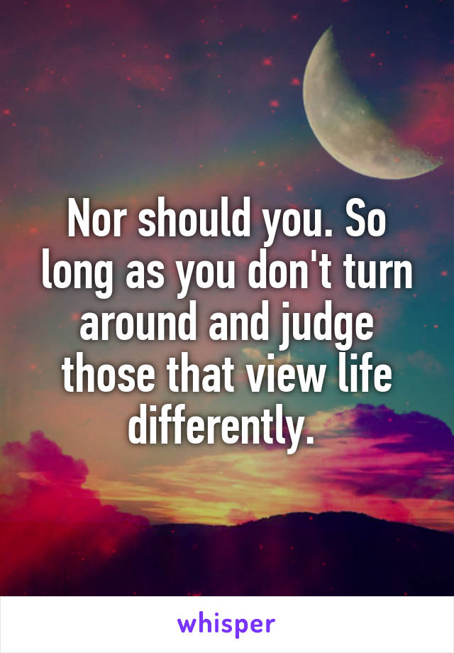 Nor should you. So long as you don't turn around and judge those that view life differently. 