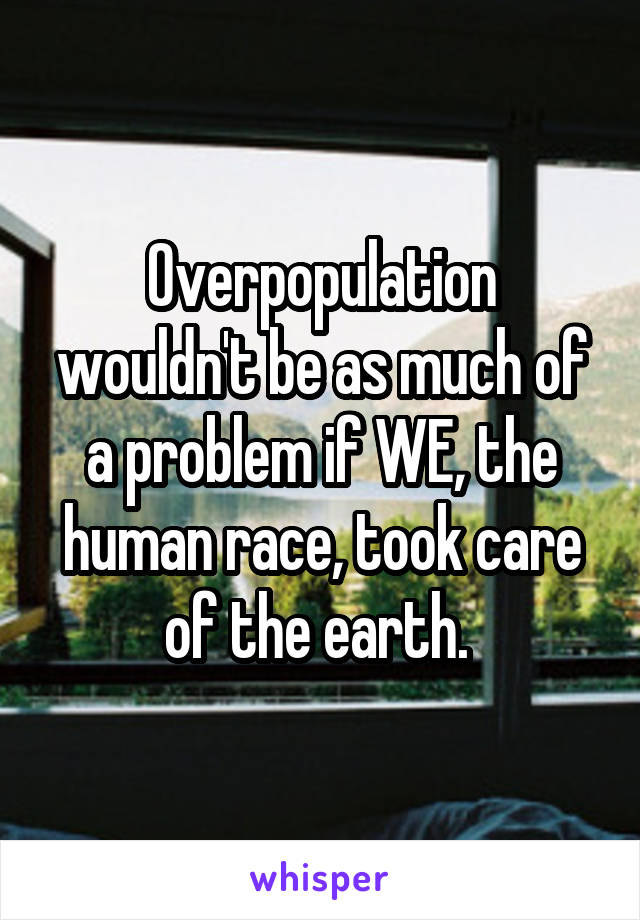 Overpopulation wouldn't be as much of a problem if WE, the human race, took care of the earth. 