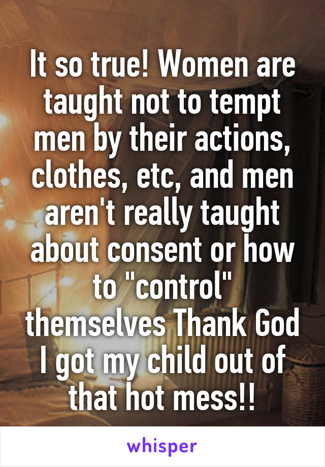 It so true! Women are taught not to tempt men by their actions, clothes, etc, and men aren't really taught about consent or how to "control" themselves Thank God I got my child out of that hot mess!!