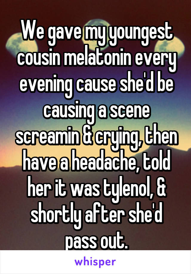 We gave my youngest cousin melatonin every evening cause she'd be causing a scene screamin & crying, then have a headache, told her it was tylenol, & shortly after she'd pass out.