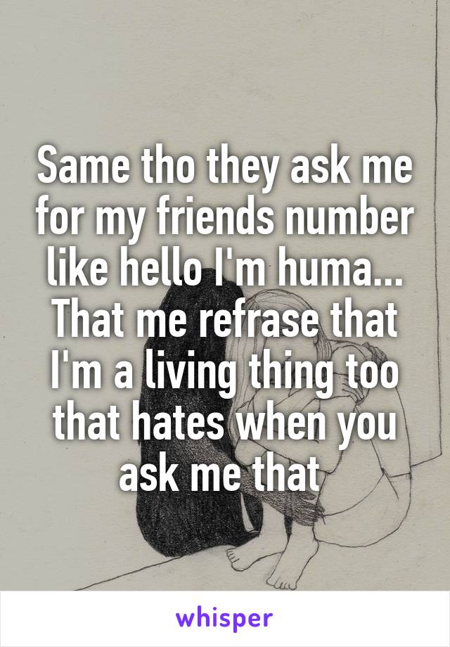 Same tho they ask me for my friends number like hello I'm huma... That me refrase that I'm a living thing too that hates when you ask me that 