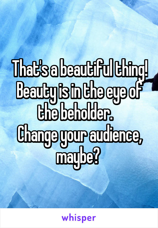 That's a beautiful thing!
Beauty is in the eye of the beholder.   
Change your audience, maybe? 