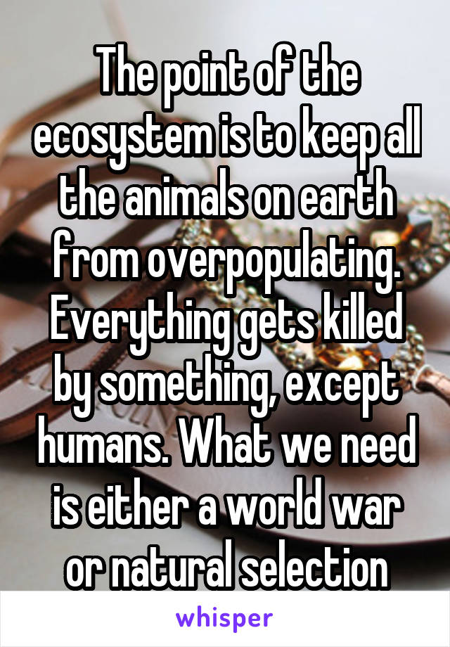 The point of the ecosystem is to keep all the animals on earth from overpopulating. Everything gets killed by something, except humans. What we need is either a world war or natural selection