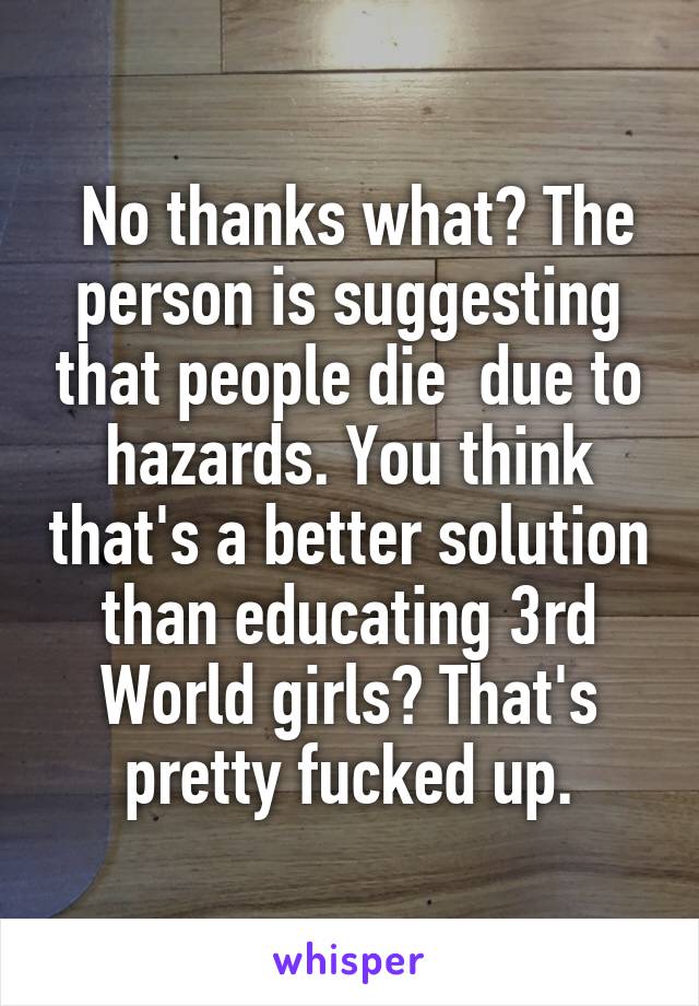  No thanks what? The person is suggesting that people die  due to hazards. You think that's a better solution than educating 3rd World girls? That's pretty fucked up.