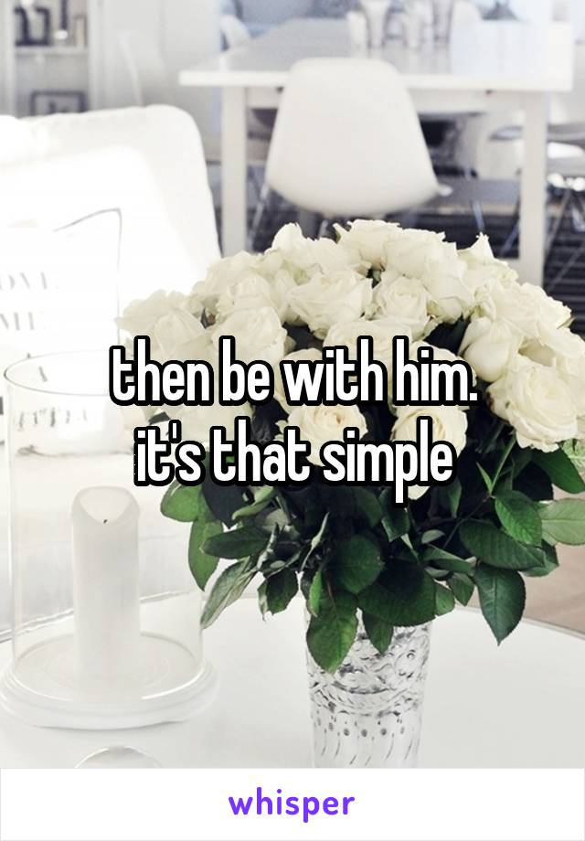 then be with him.
it's that simple