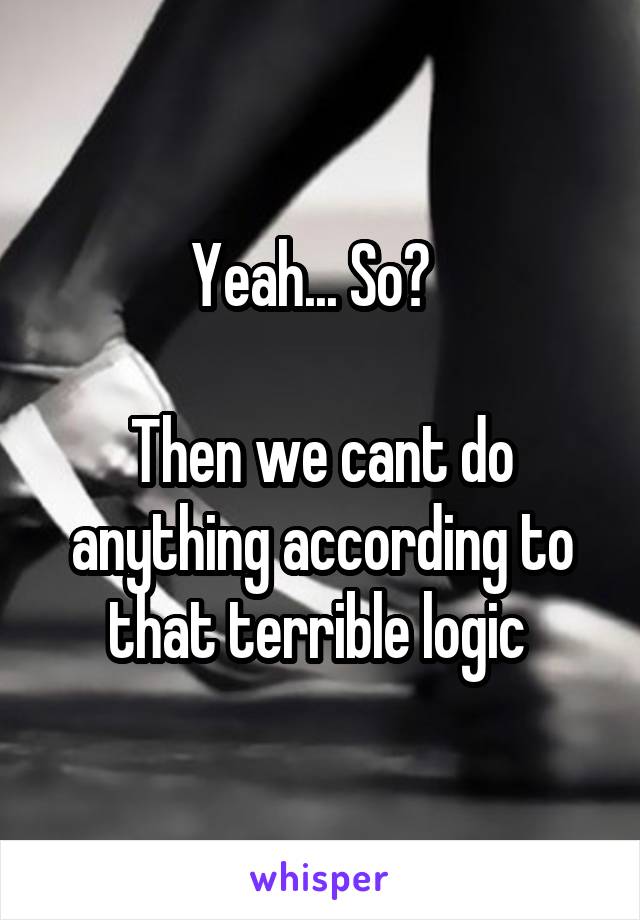 Yeah... So?  

Then we cant do anything according to that terrible logic 