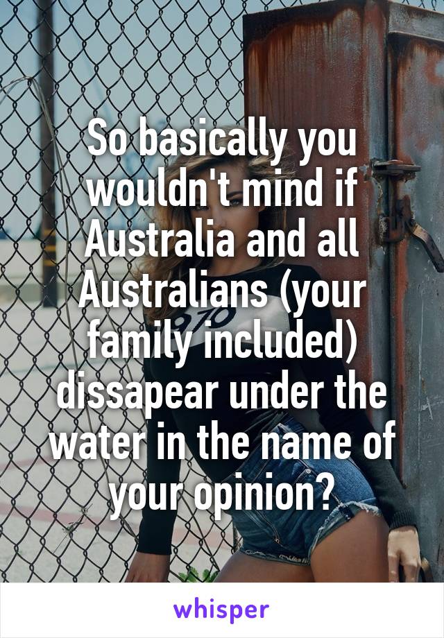 So basically you wouldn't mind if Australia and all Australians (your family included) dissapear under the water in the name of your opinion?