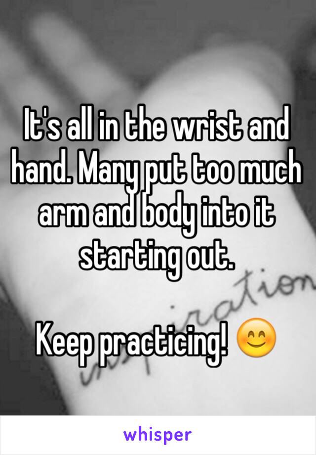 It's all in the wrist and hand. Many put too much arm and body into it starting out. 

Keep practicing! 😊