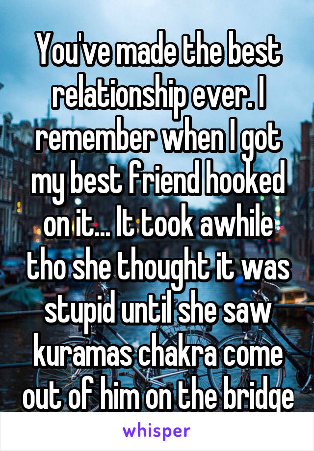 You've made the best relationship ever. I remember when I got my best friend hooked on it... It took awhile tho she thought it was stupid until she saw kuramas chakra come out of him on the bridge