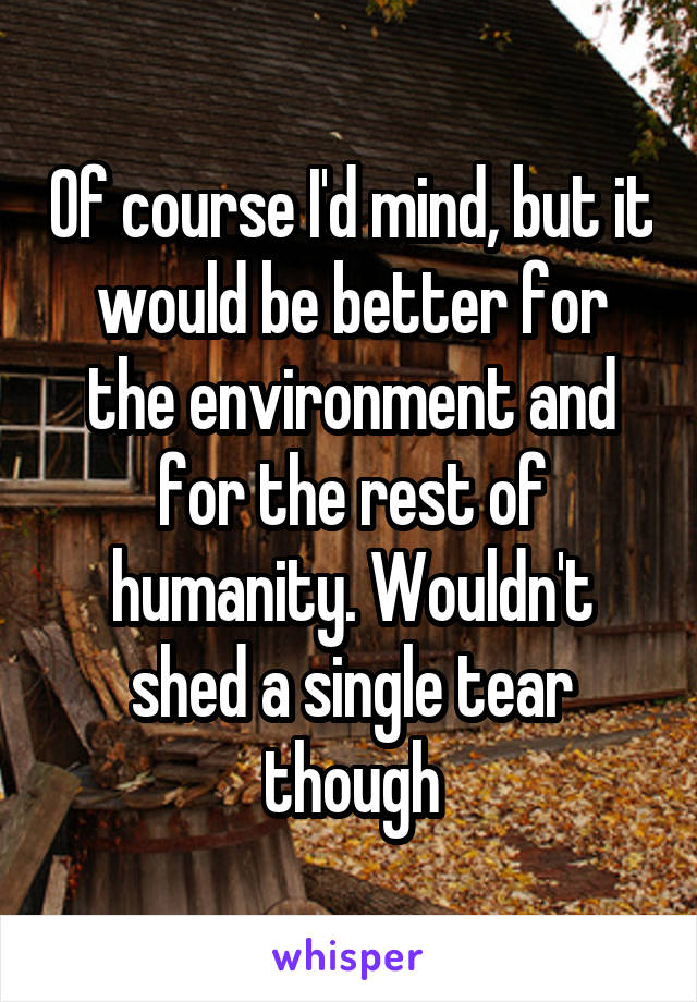 Of course I'd mind, but it would be better for the environment and for the rest of humanity. Wouldn't shed a single tear though