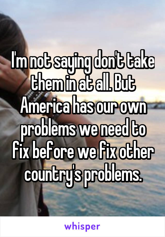 I'm not saying don't take them in at all. But America has our own problems we need to fix before we fix other country's problems.