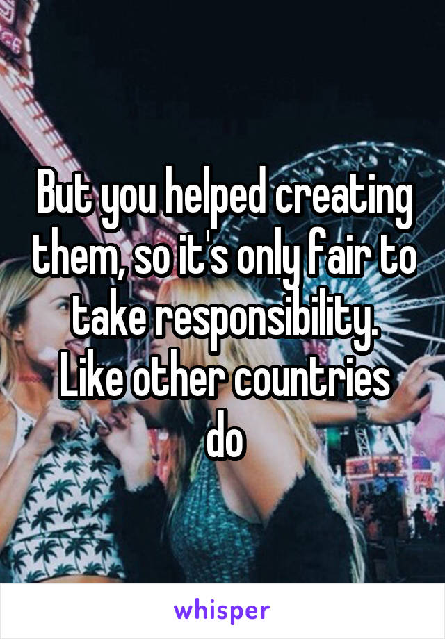 But you helped creating them, so it's only fair to take responsibility.
Like other countries do