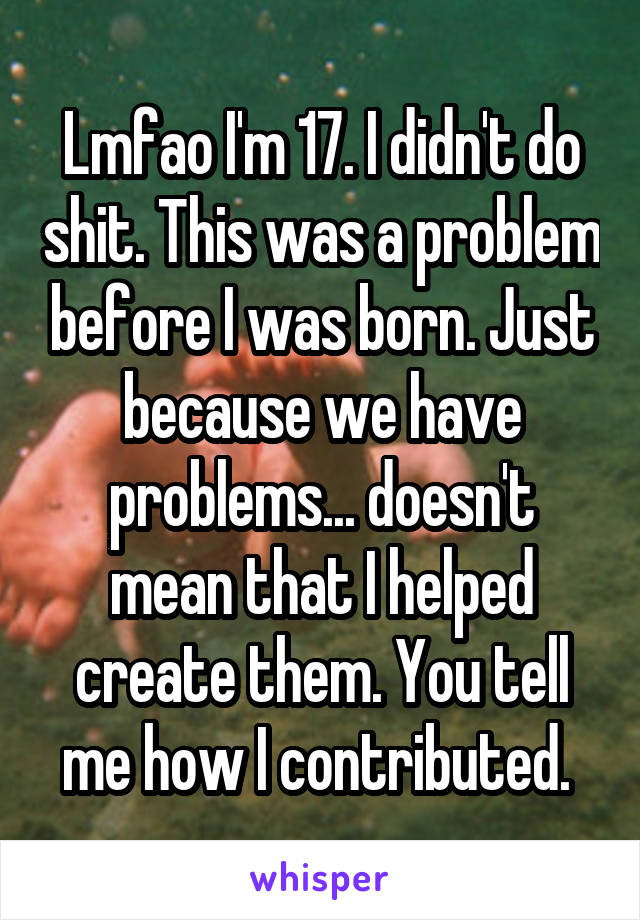 Lmfao I'm 17. I didn't do shit. This was a problem before I was born. Just because we have problems... doesn't mean that I helped create them. You tell me how I contributed. 