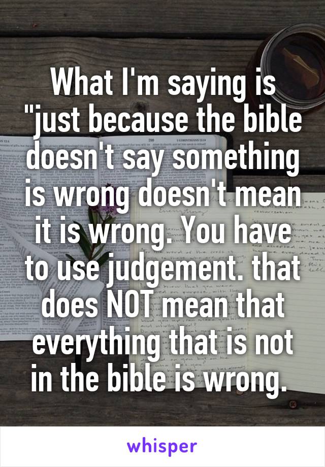 What I'm saying is "just because the bible doesn't say something is wrong doesn't mean it is wrong. You have to use judgement. that does NOT mean that everything that is not in the bible is wrong. 