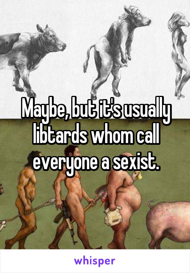 Maybe, but it's usually libtards whom call everyone a sexist.