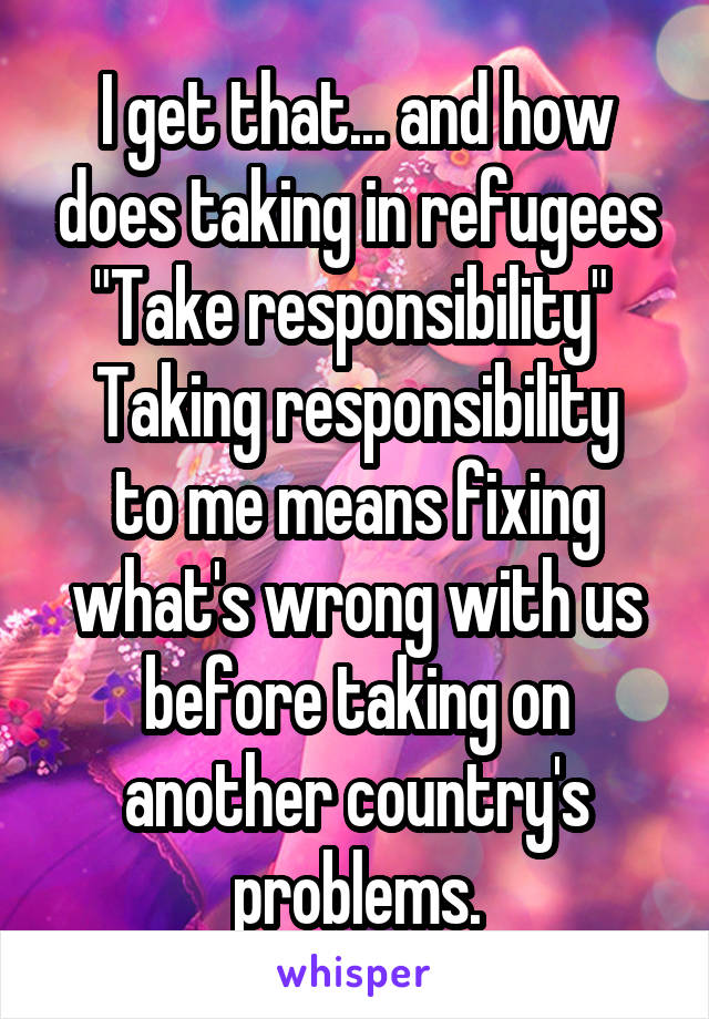 I get that... and how does taking in refugees "Take responsibility" 
Taking responsibility to me means fixing what's wrong with us before taking on another country's problems.