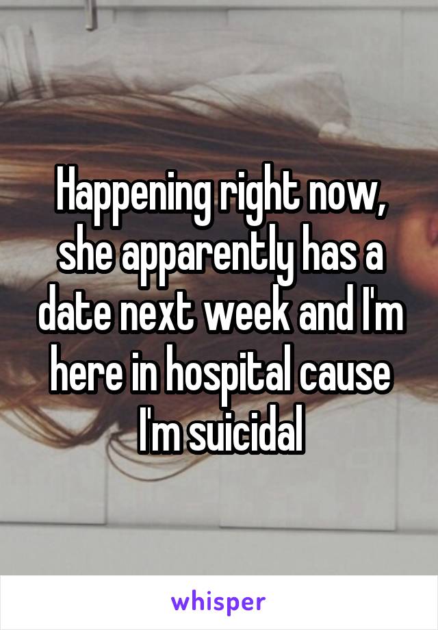 Happening right now, she apparently has a date next week and I'm here in hospital cause I'm suicidal