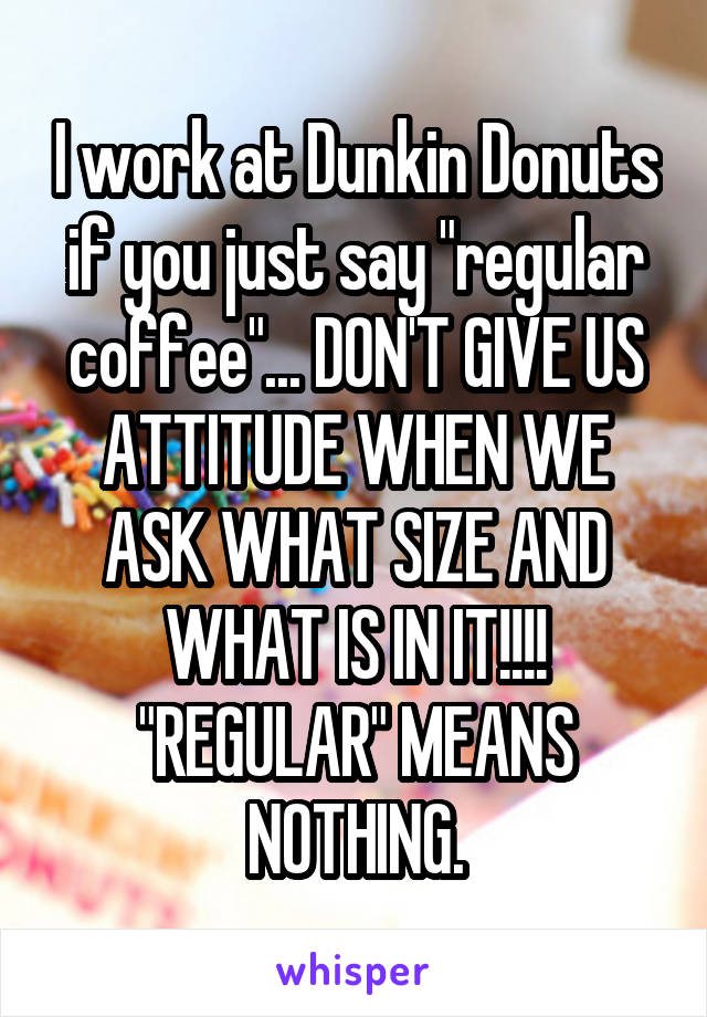 I work at Dunkin Donuts
if you just say "regular coffee"... DON'T GIVE US ATTITUDE WHEN WE ASK WHAT SIZE AND WHAT IS IN IT!!!! "REGULAR" MEANS NOTHING.