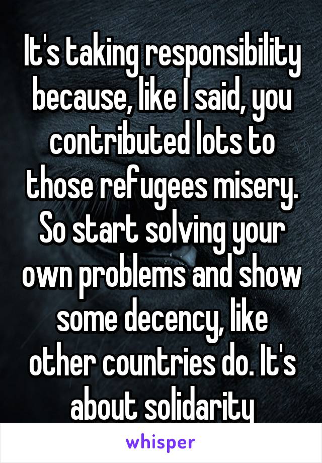 It's taking responsibility because, like I said, you contributed lots to those refugees misery.
So start solving your own problems and show some decency, like other countries do. It's about solidarity