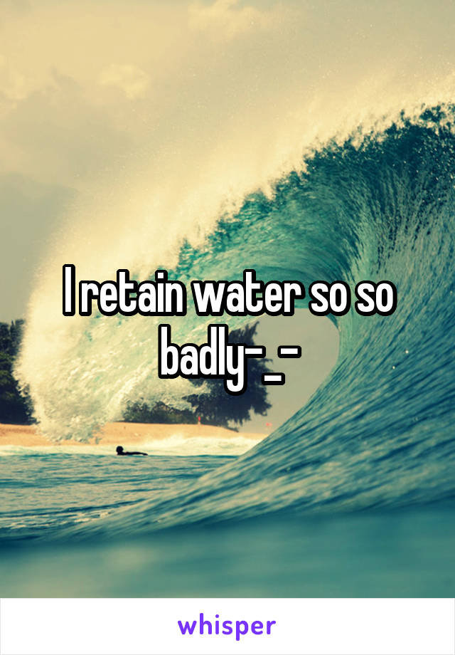 I retain water so so badly-_-