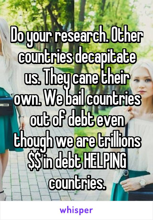 Do your research. Other countries decapitate us. They cane their own. We bail countries out of debt even though we are trillions $$ in debt HELPING countries.