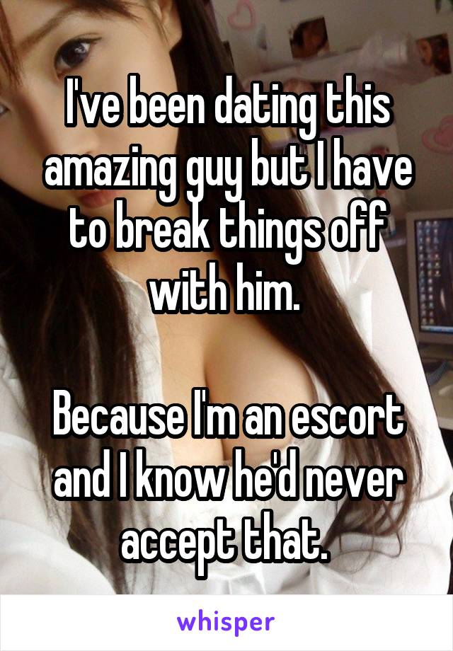 I've been dating this amazing guy but I have to break things off with him. 

Because I'm an escort and I know he'd never accept that. 