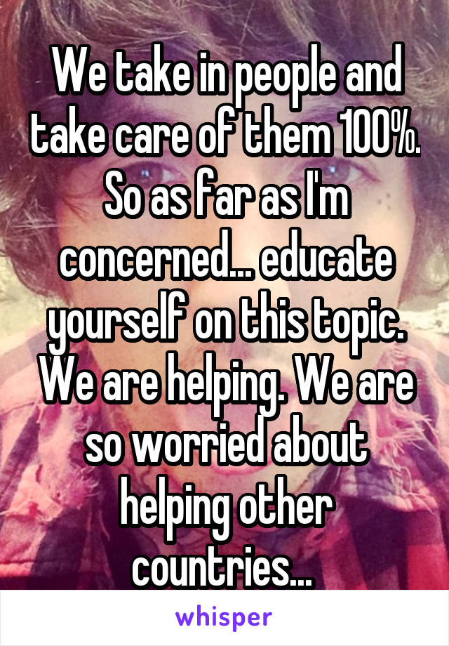 We take in people and take care of them 100%. So as far as I'm concerned... educate yourself on this topic. We are helping. We are so worried about helping other countries... 