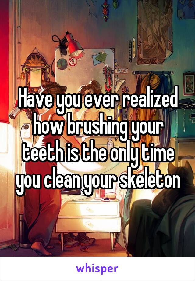 Have you ever realized how brushing your teeth is the only time you clean your skeleton