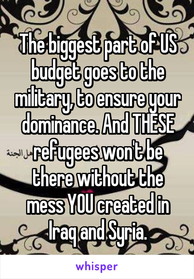 The biggest part of US budget goes to the military, to ensure your dominance. And THESE refugees won't be there without the mess YOU created in Iraq and Syria.