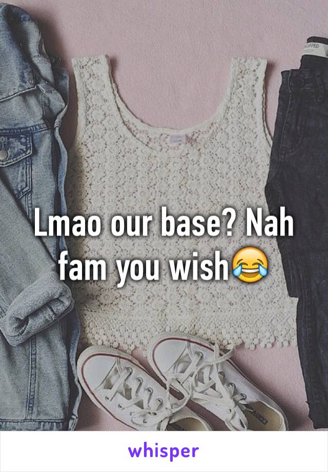 Lmao our base? Nah fam you wish😂